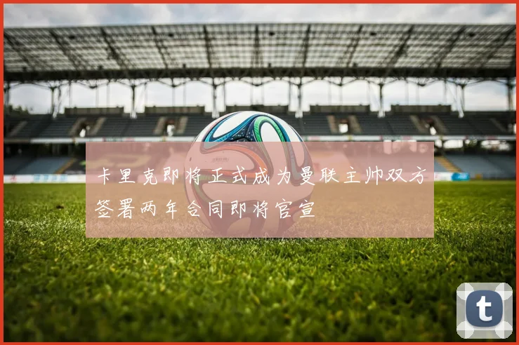 卡里克即将正式成为曼联主帅双方签署两年合同即将官宣