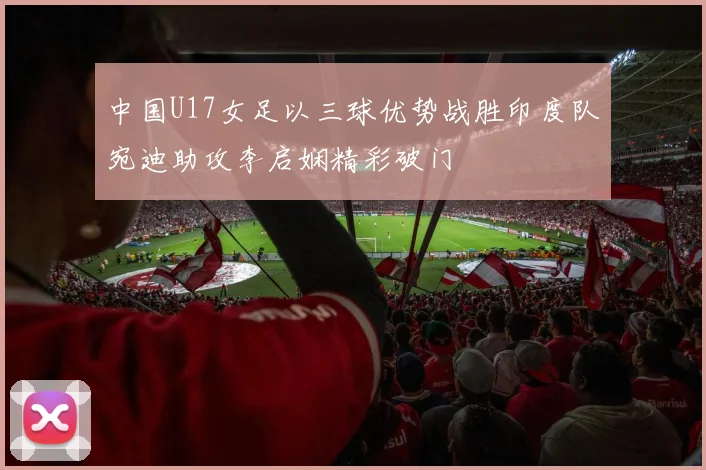 中国U17女足以三球优势战胜印度队宛迪助攻李启娴精彩破门