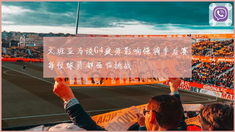 文班亚马谈G4疲劳影响强调季后赛每位球员都面临挑战