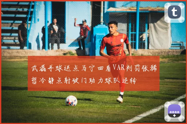 武磊手球送点马宁回看VAR判罚张稀哲冷静点射破门助力球队逆转