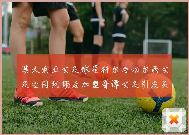 澳大利亚女足球星科尔与切尔西女足合同到期后加盟哥谭女足引发关注