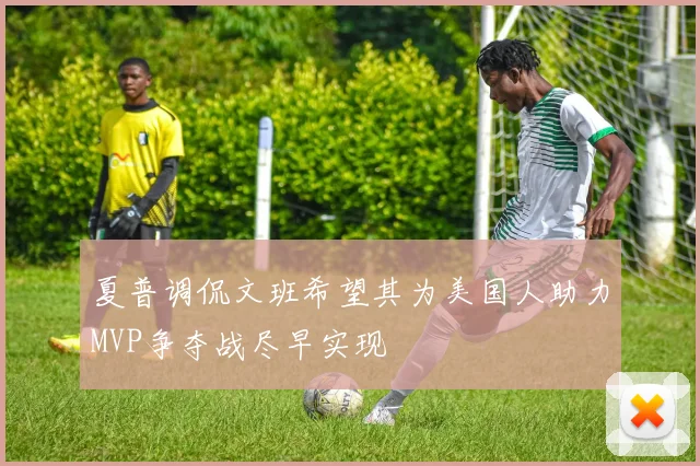 夏普调侃文班希望其为美国人助力MVP争夺战尽早实现