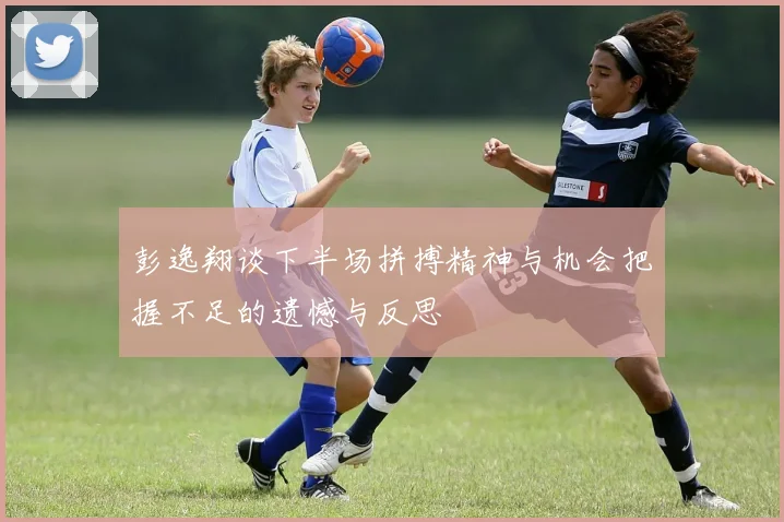 彭逸翔谈下半场拼搏精神与机会把握不足的遗憾与反思