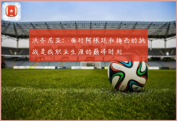 沃齐尼亚：面对阿根廷和梅西的挑战是我职业生涯的巅峰时刻