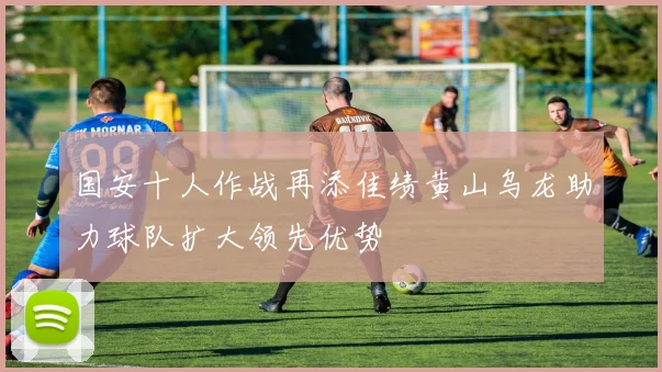 国安十人作战再添佳绩黄山乌龙助力球队扩大领先优势