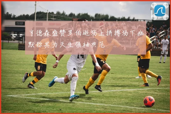 亨德森盛赞罗伯逊场上拼搏场下幽默称其为天生领袖典范