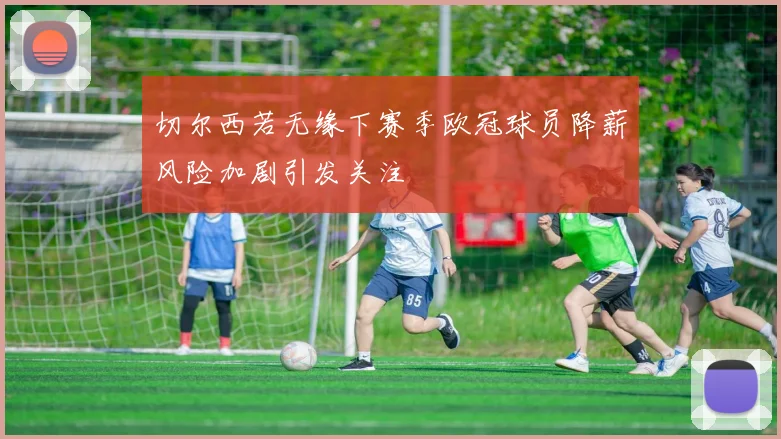 切尔西若无缘下赛季欧冠球员降薪风险加剧引发关注
