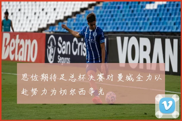 恩佐期待足总杯决赛对曼城全力以赴努力为切尔西争光