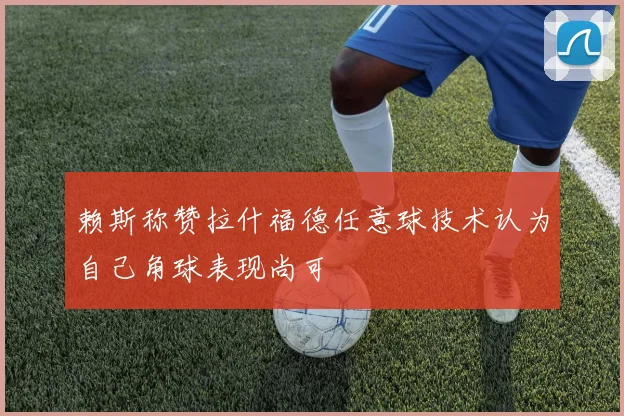 赖斯称赞拉什福德任意球技术认为自己角球表现尚可
