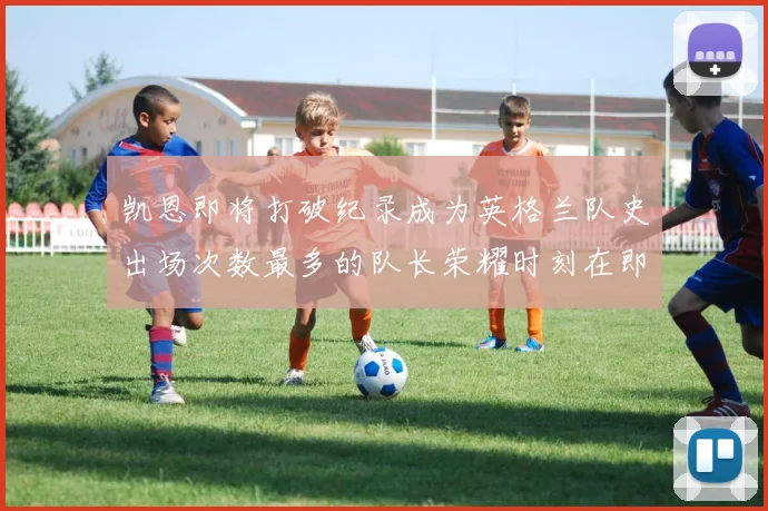 凯恩即将打破纪录成为英格兰队史出场次数最多的队长荣耀时刻在即
