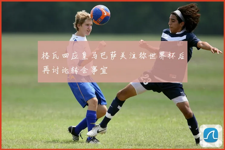 格瓦回应皇马巴萨关注称世界杯后再讨论转会事宜