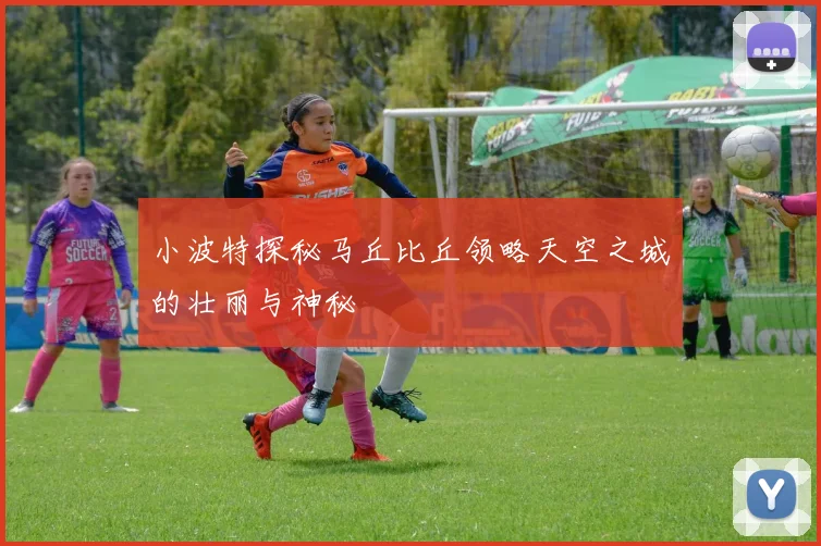 小波特探秘马丘比丘领略天空之城的壮丽与神秘