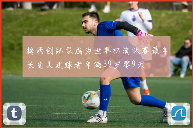 梅西创纪录成为世界杯淘汰赛最年长南美进球者年满39岁零9天