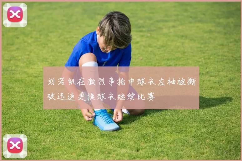 刘若钒在激烈争抢中球衣左袖被撕破迅速更换球衣继续比赛